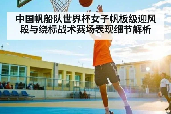 中国帆船队世界杯女子帆板级迎风段与绕标战术赛场表现细节解析